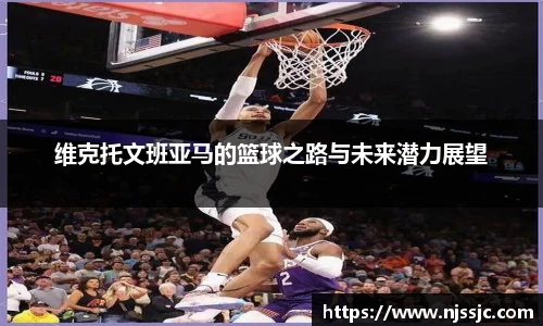 维克托文班亚马的篮球之路与未来潜力展望