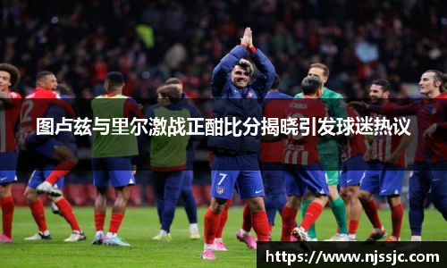 图卢兹与里尔激战正酣比分揭晓引发球迷热议